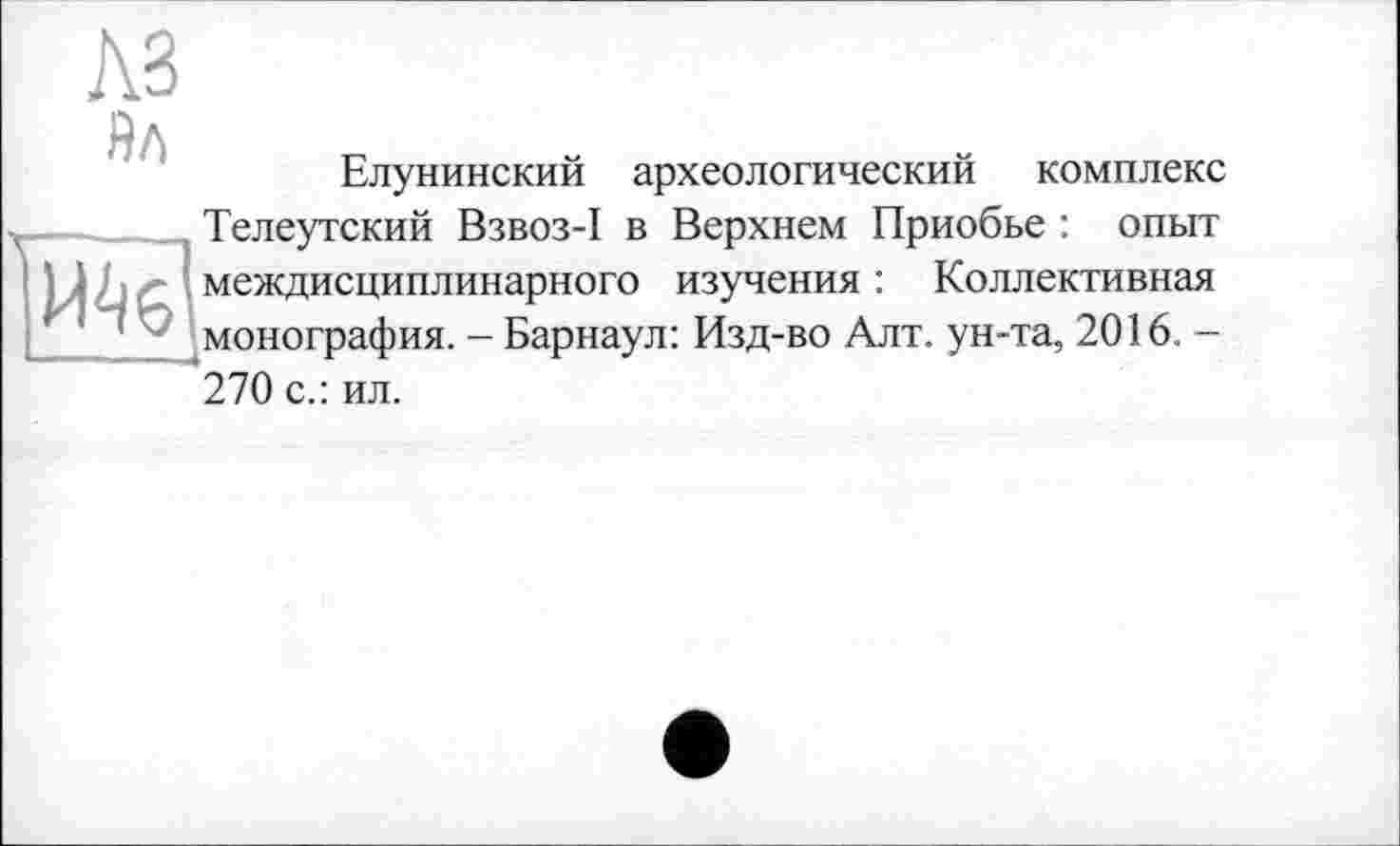 ﻿Елунинский археологический комплекс Телеутский Взвоз-I в Верхнем Приобье : опыт междисциплинарного изучения : Коллективная монография. - Барнаул: Изд-во Алт. ун-та, 2016. -270 с.: ил.